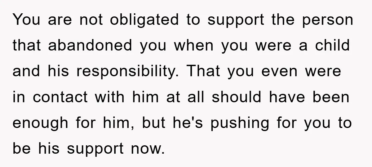 You are not obligated to support the person that abandoned you when you were a child and his responsibility. That you even were in contact with him at all should...