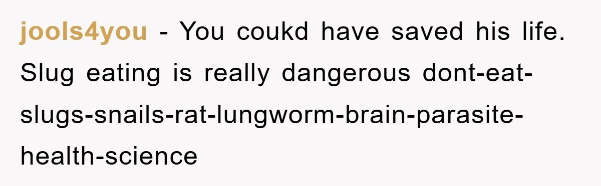 jools4you − You coukd have saved his life. Slug eating is really dangerous dont-eat-slugs-snails-rat-lungworm-brain-parasite-health-science
