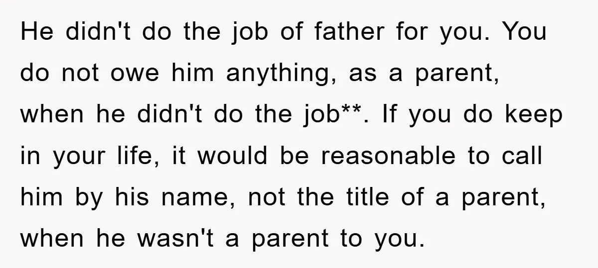He didn't do the job of father for you. You do not owe him anything, as a parent, when he didn't do the job**. If you do keep in your...