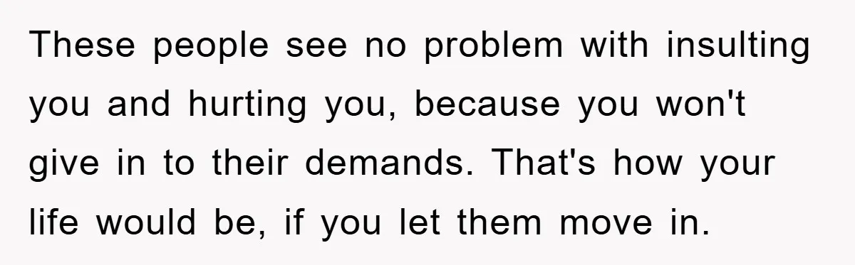 These people see no problem with insulting you and hurting you, because you won't give in to their demands. That's how your life would be, if you let them move...