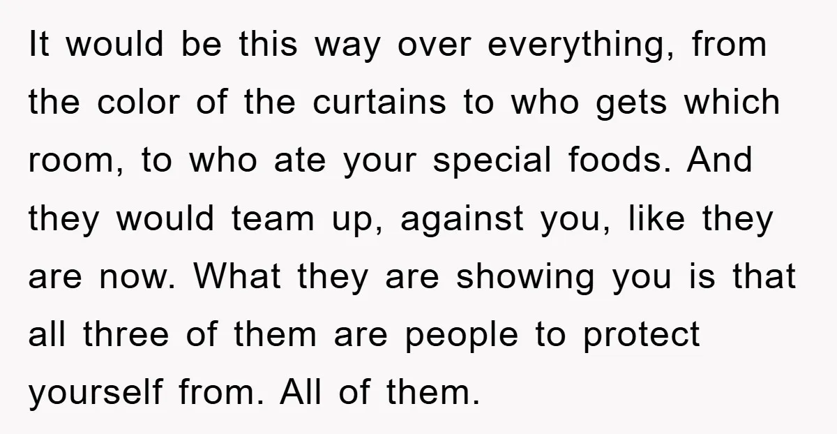 It would be this way over everything, from the color of the curtains to who gets which room, to who ate your special foods. And they would team up, against...