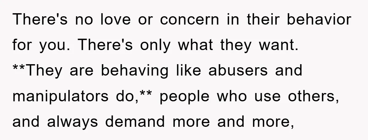 There's no love or concern in their behavior for you. There's only what they want. **They are behaving like abusers and manipulators do,** people who use others, and always demand...