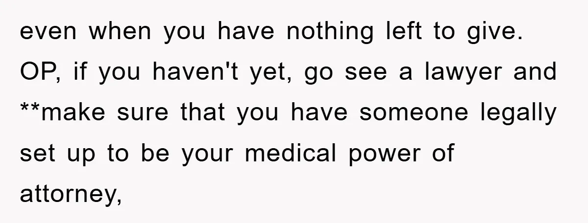 even when you have nothing left to give. OP, if you haven't yet, go see a lawyer and **make sure that you have someone legally set up to be your...