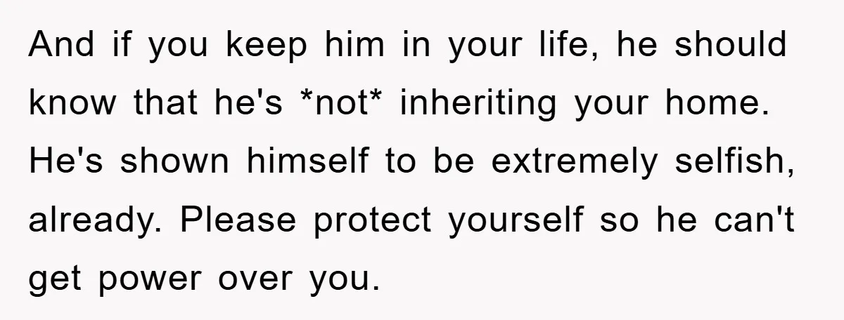 And if you keep him in your life, he should know that he's *not* inheriting your home. He's shown himself to be extremely selfish, already. Please protect yourself so he...