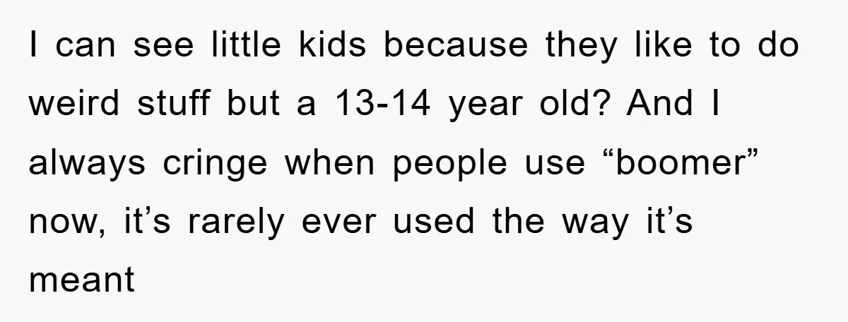 I can see little kids because they like to do weird stuff but a 13-14 year old? And I always cringe when people use “boomer” now, it’s rarely ever used...