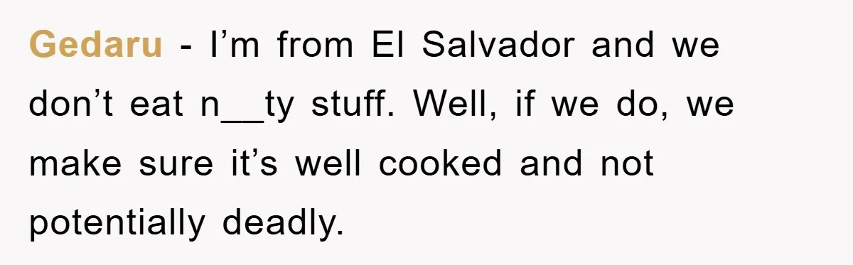 Gedaru − I’m from El Salvador and we don’t eat n__ty stuff. Well, if we do, we make sure it’s well cooked and not potentially deadly.