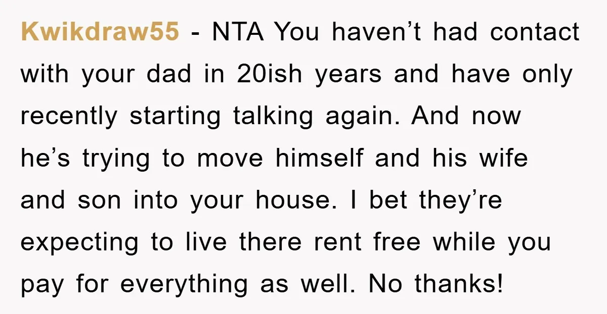Kwikdraw55 − NTA You haven’t had contact with your dad in 20ish years and have only recently starting talking again. And now he’s trying to move himself and his wife...