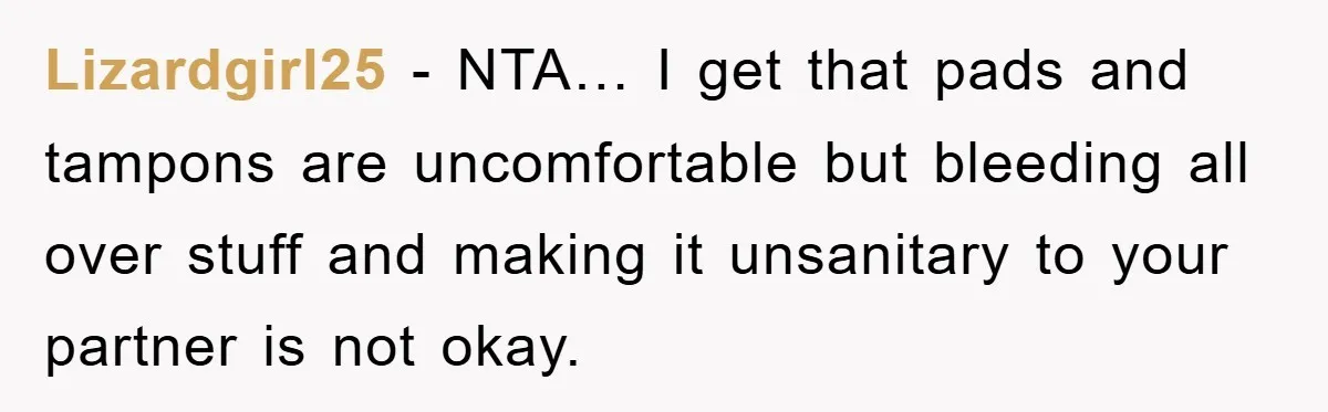 Lizardgirl25 − NTA… I get that pads and tampons are uncomfortable but bleeding all over stuff and making it unsanitary to your partner is not okay.