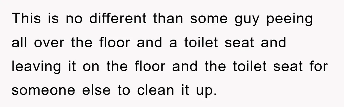 This is no different than some guy peeing all over the floor and a toilet seat and leaving it on the floor and the toilet seat for someone else to...