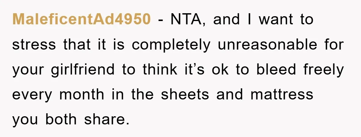 MaleficentAd4950 − NTA, and I want to stress that it is completely unreasonable for your girlfriend to think it’s ok to bleed freely every month in the sheets and mattress...