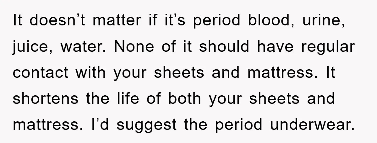 It doesn’t matter if it’s period blood, urine, juice, water. None of it should have regular contact with your sheets and mattress. It shortens the life of both your sheets...