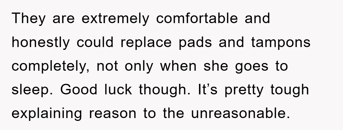 They are extremely comfortable and honestly could replace pads and tampons completely, not only when she goes to sleep. Good luck though. It’s pretty tough explaining reason to the unreasonable.