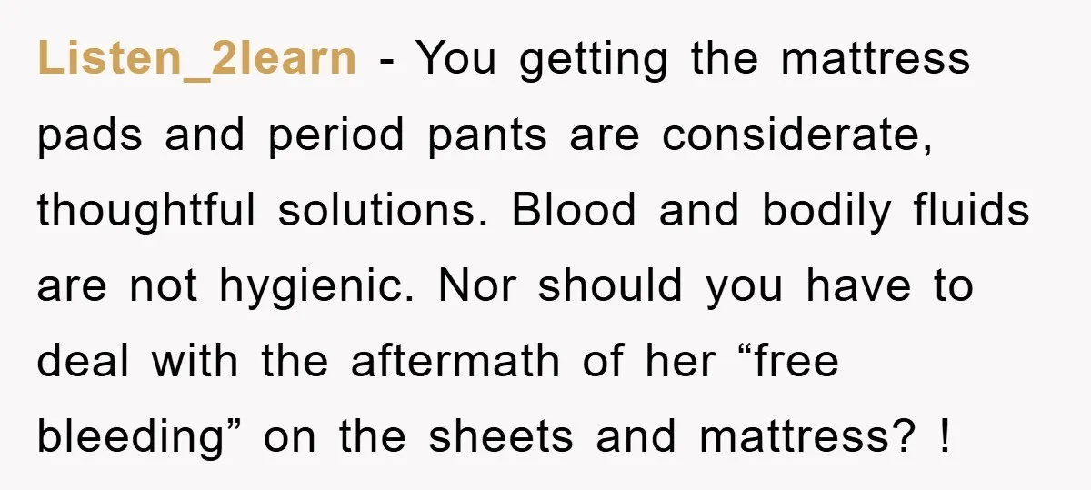Listen_2learn − You getting the mattress pads and period pants are considerate, thoughtful solutions. Blood and bodily fluids are not hygienic. Nor should you have to deal with the aftermath...