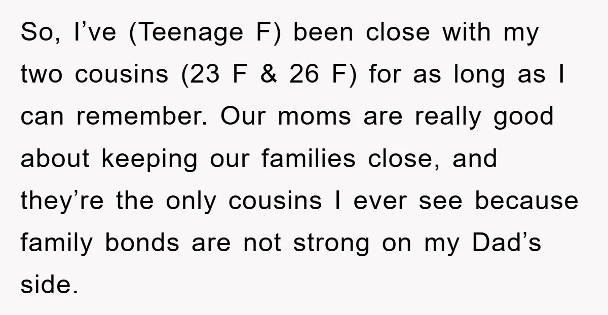 So, I’ve (Teenage F) been close with my two cousins (23 F & 26 F) for as long as I can remember. Our moms are really good about keeping our...