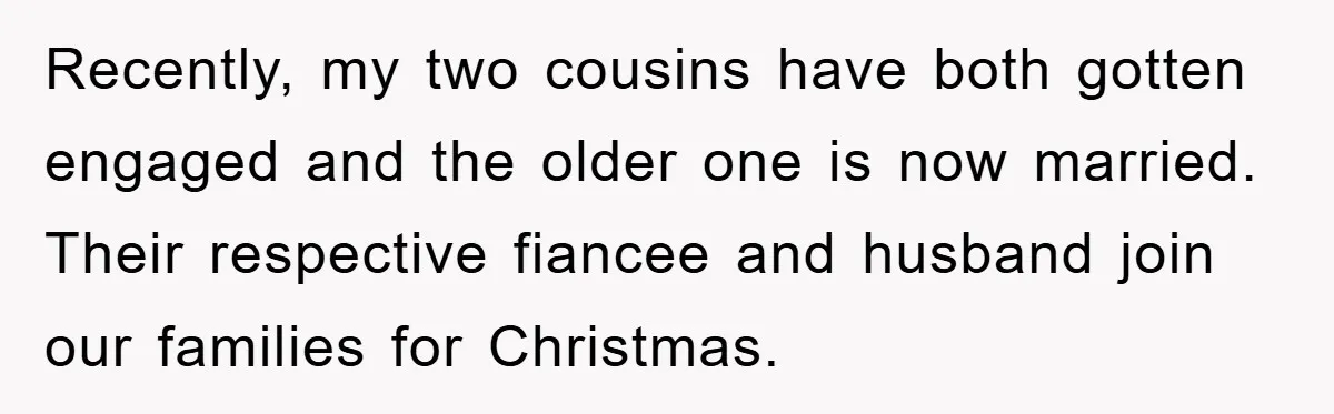 Recently, my two cousins have both gotten engaged and the older one is now married. Their respective fiancee and husband join our families for Christmas.