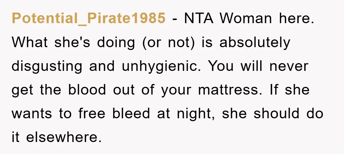 Potential_Pirate1985 − NTA Woman here. What she's doing (or not) is absolutely disgusting and unhygienic. You will never get the blood out of your mattress. If she wants to free...