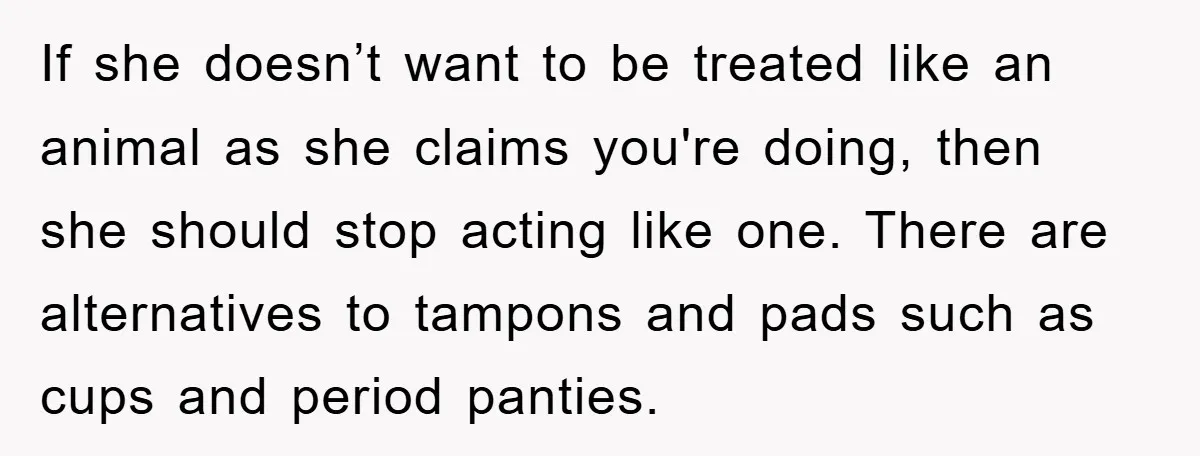 If she doesn’t want to be treated like an animal as she claims you're doing, then she should stop acting like one. There are alternatives to tampons and pads such...