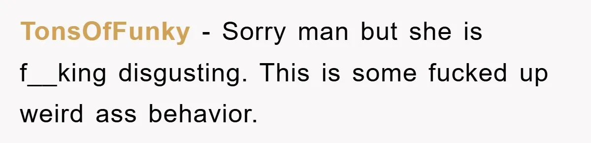 TonsOfFunky − Sorry man but she is f__king disgusting. This is some fucked up weird ass behavior.