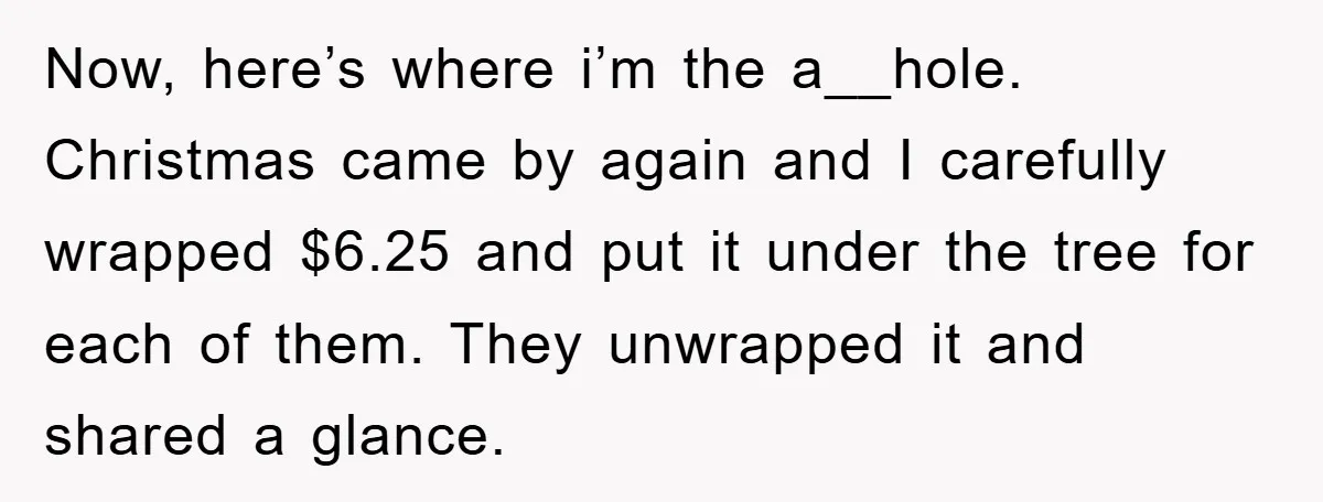 Now, here’s where i’m the a__hole. Christmas came by again and I carefully wrapped $6.25 and put it under the tree for each of them. They unwrapped it and shared...