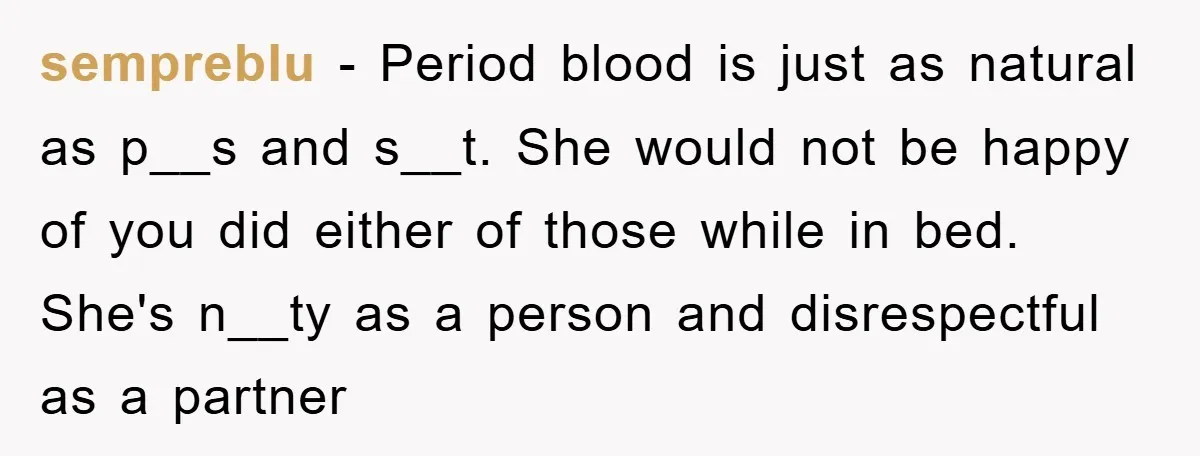 sempreblu − Period blood is just as natural as p__s and s__t. She would not be happy of you did either of those while in bed. She's n__ty as a...