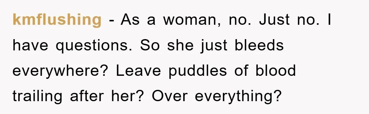 kmflushing − As a woman, no. Just no. I have questions. So she just bleeds everywhere? Leave puddles of blood trailing after her? Over everything?