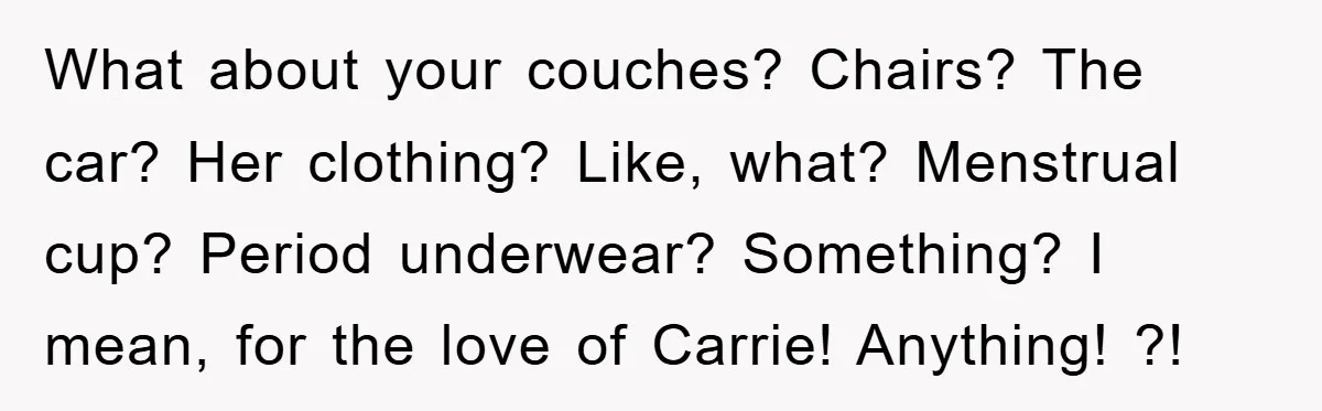 What about your couches? Chairs? The car? Her clothing? Like, what? Menstrual cup? Period underwear? Something? I mean, for the love of Carrie! Anything! ?!