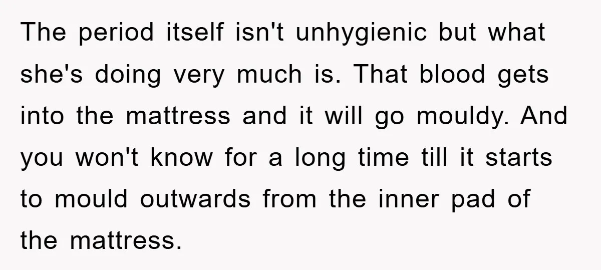 The period itself isn't unhygienic but what she's doing very much is. That blood gets into the mattress and it will go mouldy. And you won't know for a long...