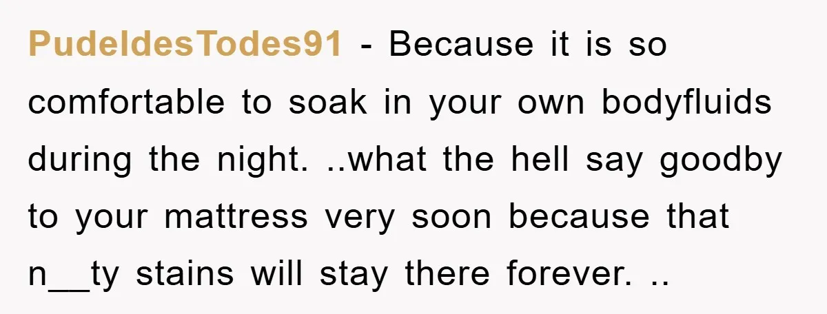 PudeldesTodes91 − Because it is so comfortable to soak in your own bodyfluids during the night. ..what the hell say goodby to your mattress very soon because that n__ty stains...