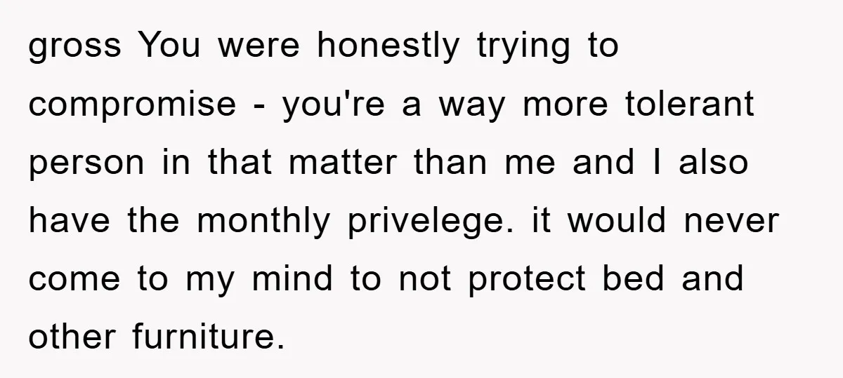 gross You were honestly trying to compromise - you're a way more tolerant person in that matter than me and I also have the monthly privelege. it would never come...