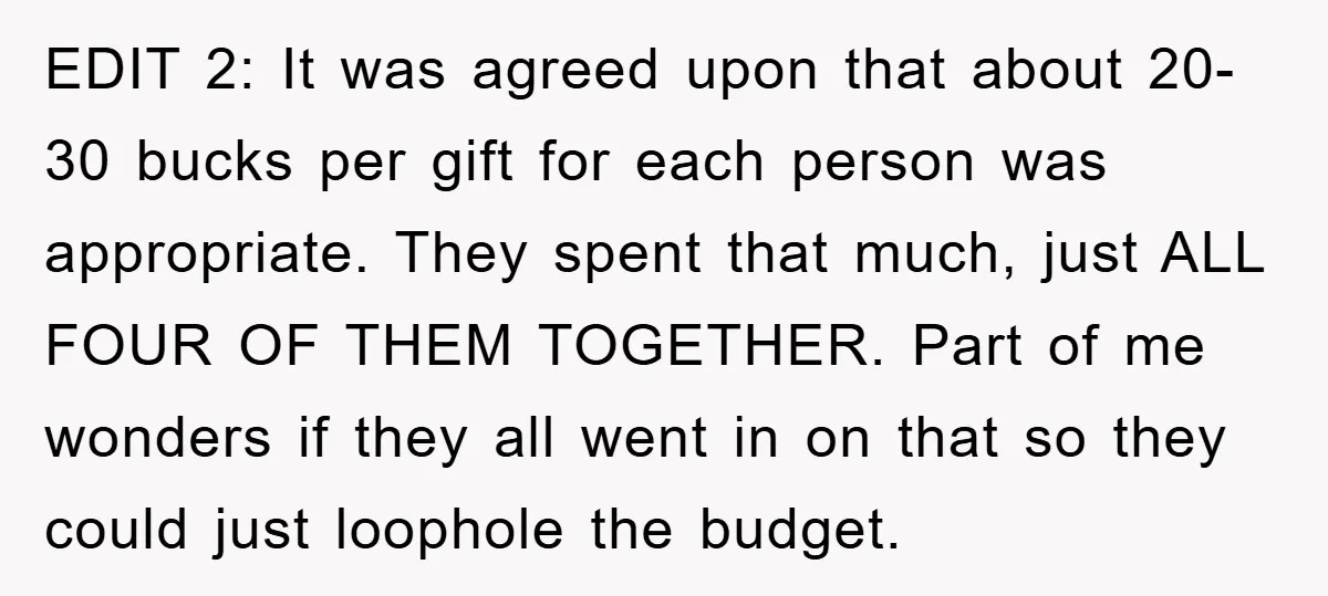 EDIT 2: It was agreed upon that about 20-30 bucks per gift for each person was appropriate. They spent that much, just ALL FOUR OF THEM TOGETHER. Part of me...