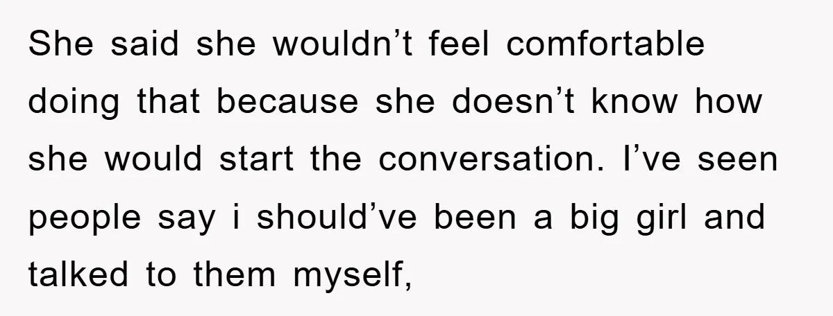 She said she wouldn’t feel comfortable doing that because she doesn’t know how she would start the conversation. I’ve seen people say i should’ve been a big girl and talked...