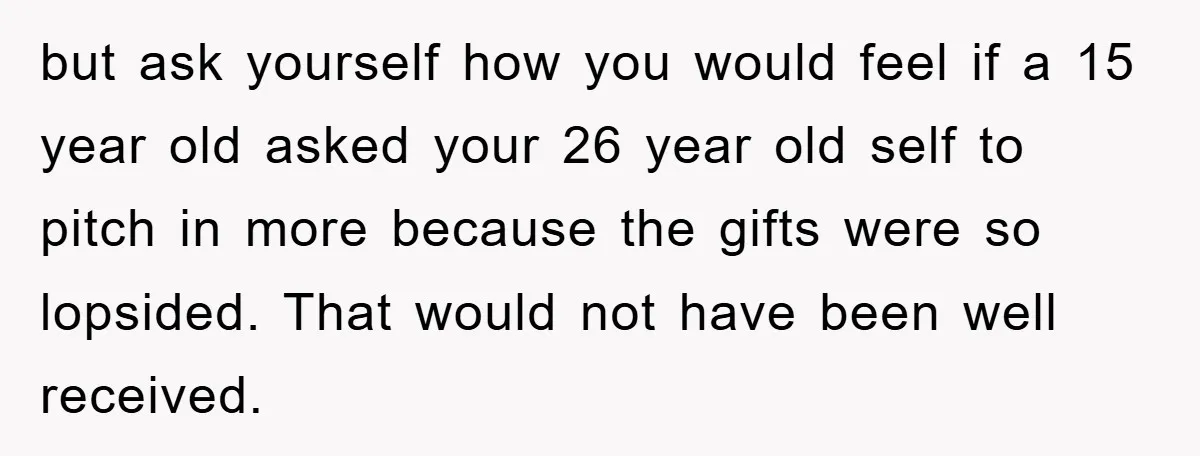 but ask yourself how you would feel if a 15 year old asked your 26 year old self to pitch in more because the gifts were so lopsided. That would...