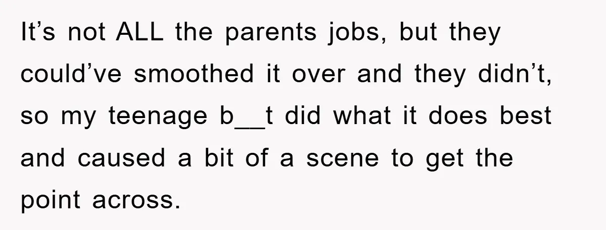 It’s not ALL the parents jobs, but they could’ve smoothed it over and they didn’t, so my teenage b__t did what it does best and caused a bit of a...