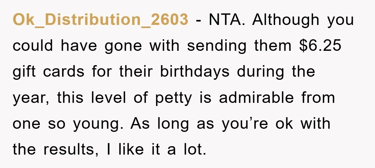 Ok_Distribution_2603 − NTA. Although you could have gone with sending them $6.25 gift cards for their birthdays during the year, this level of petty is admirable from one so young....