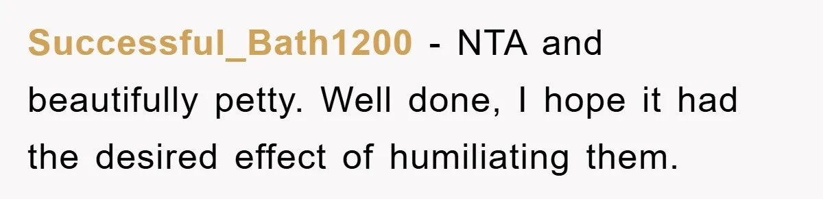 Successful_Bath1200 − NTA and beautifully petty. Well done, I hope it had the desired effect of humiliating them.