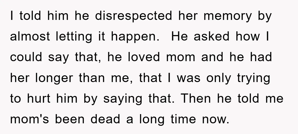 I told him he disrespected her memory by almost letting it happen. He asked how I could say that, he loved mom and he had her longer than me, that...