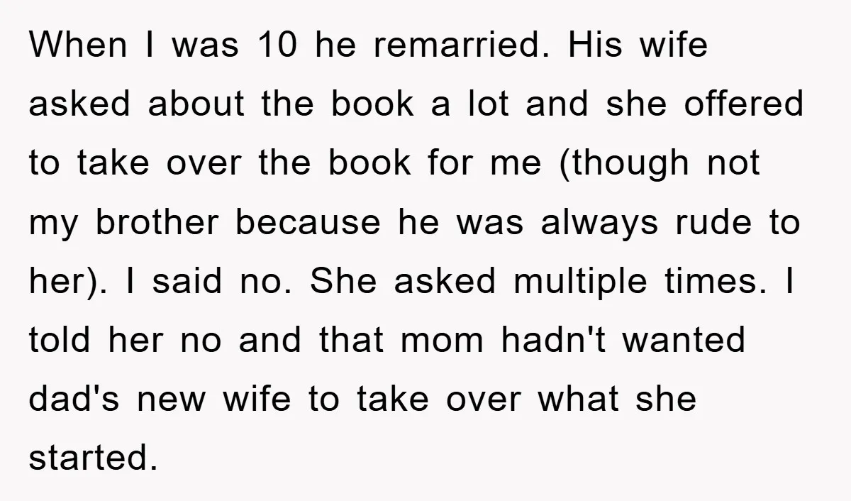 When I was 10 he remarried. His wife asked about the book a lot and she offered to take over the book for me (though not my brother because he...