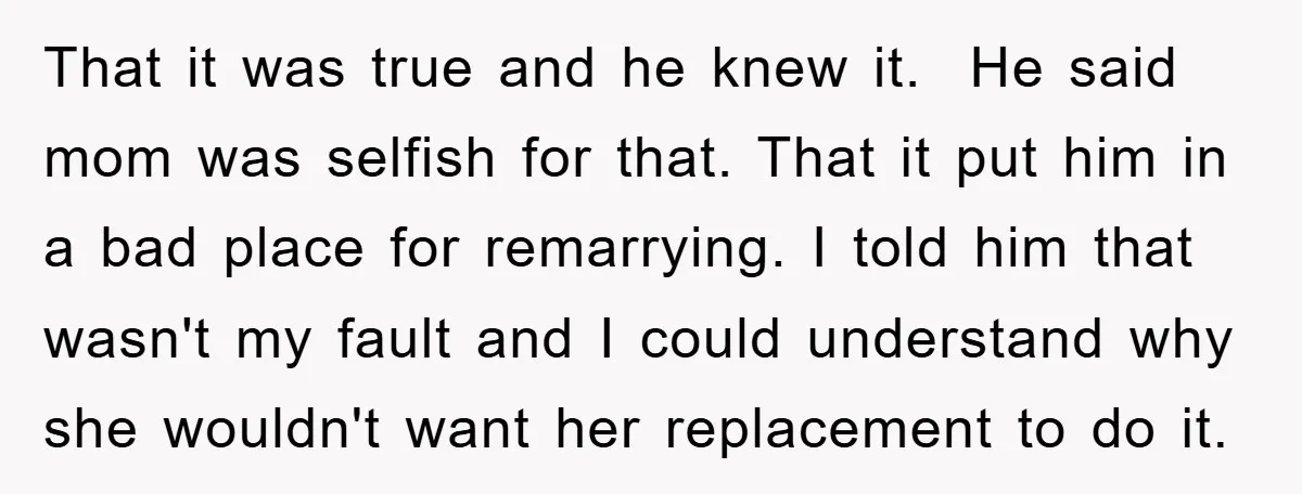 That it was true and he knew it. He said mom was selfish for that. That it put him in a bad place for remarrying. I told him that wasn't...