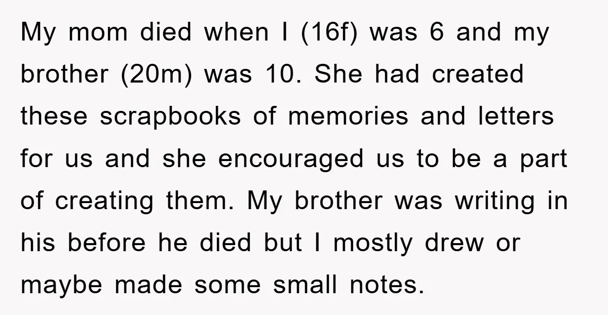 My mom died when I (16f) was 6 and my brother (20m) was 10. She had created these scrapbooks of memories and letters for us and she encouraged us to...