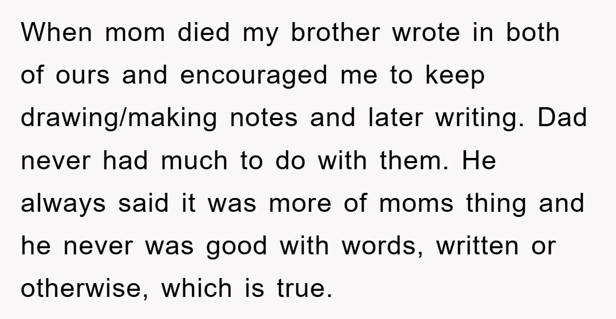 When mom died my brother wrote in both of ours and encouraged me to keep drawing/making notes and later writing. Dad never had much to do with them. He always...