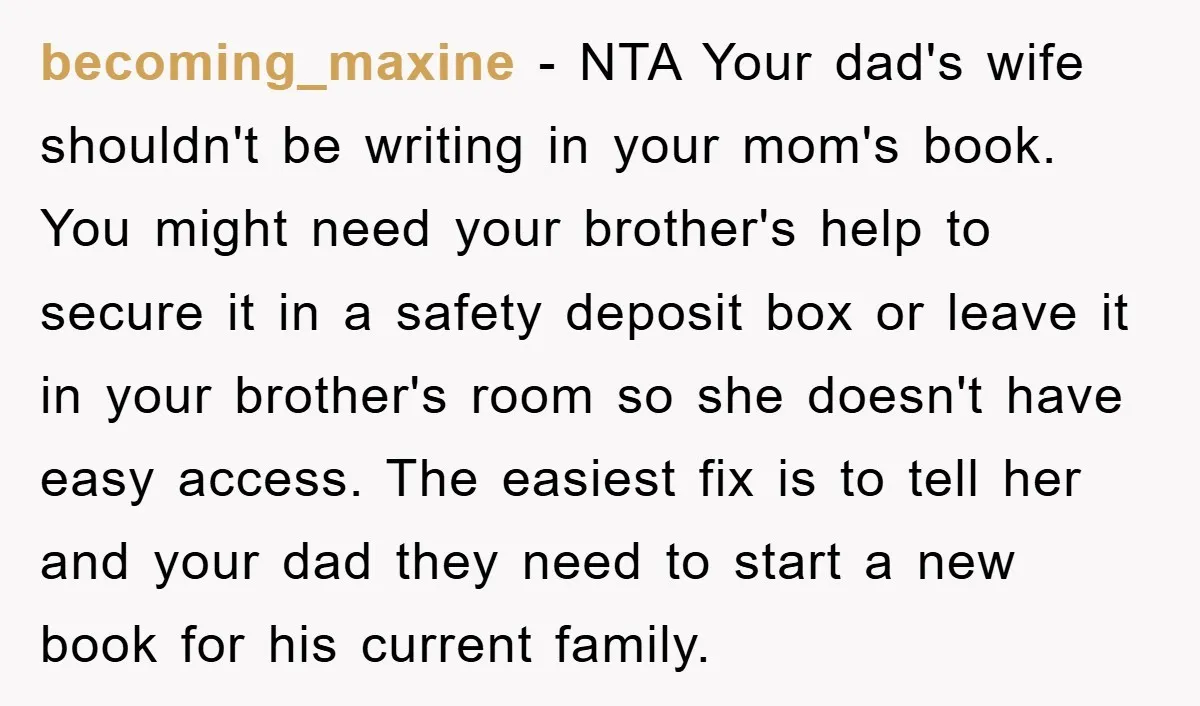 becoming_maxine − NTA Your dad's wife shouldn't be writing in your mom's book. You might need your brother's help to secure it in a safety deposit box or leave it...