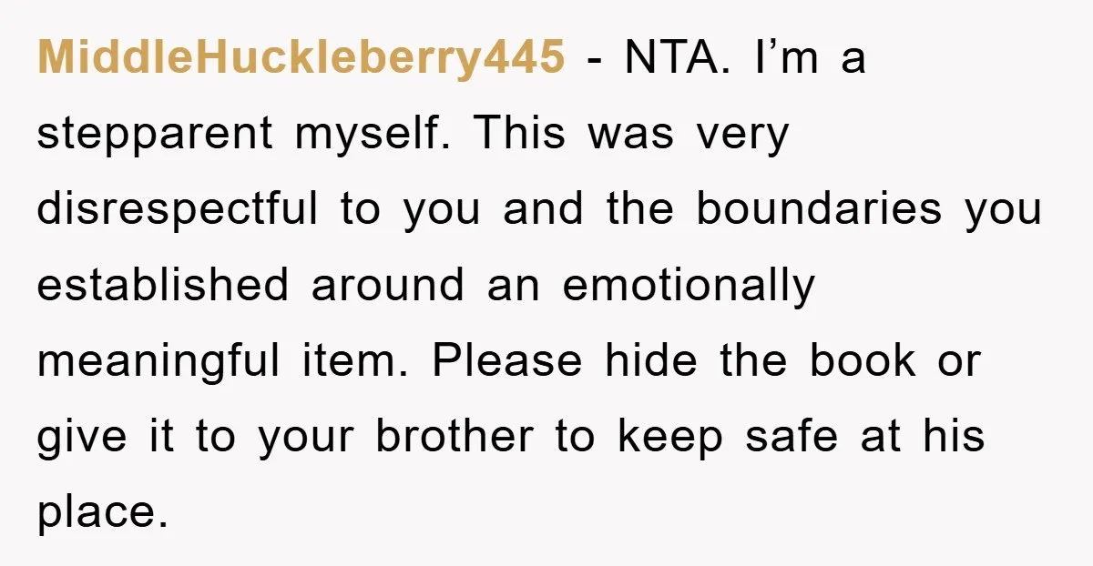 MiddleHuckleberry445 − NTA. I’m a stepparent myself. This was very disrespectful to you and the boundaries you established around an emotionally meaningful item. Please hide the book or give it...