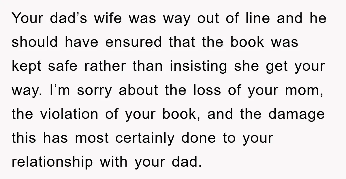 Your dad’s wife was way out of line and he should have ensured that the book was kept safe rather than insisting she get your way. I’m sorry about the...