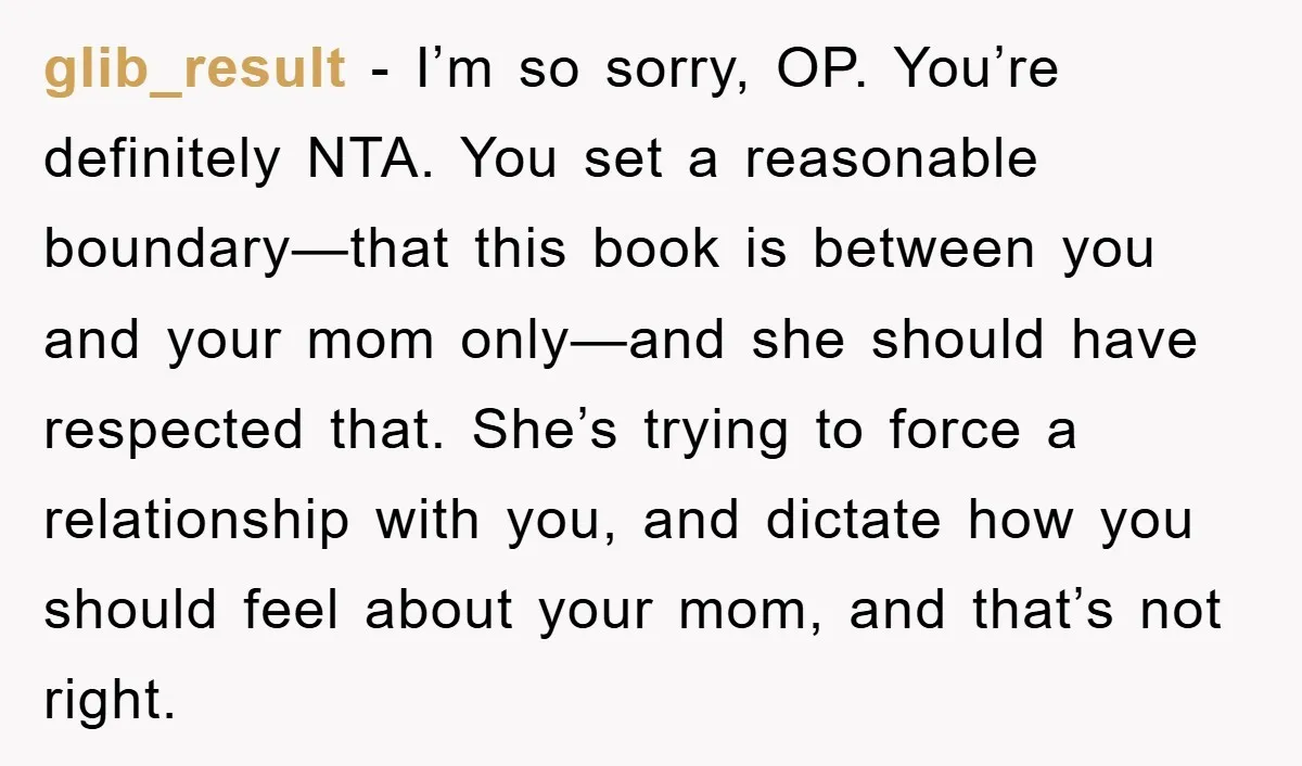 glib_result − I’m so sorry, OP. You’re definitely NTA. You set a reasonable boundary—that this book is between you and your mom only—and she should have respected that. She’s trying...