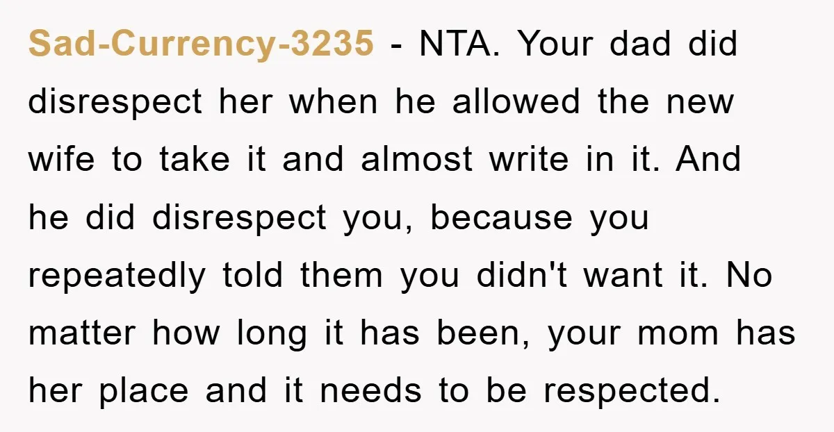 Sad-Currency-3235 − NTA. Your dad did disrespect her when he allowed the new wife to take it and almost write in it. And he did disrespect you, because you repeatedly...