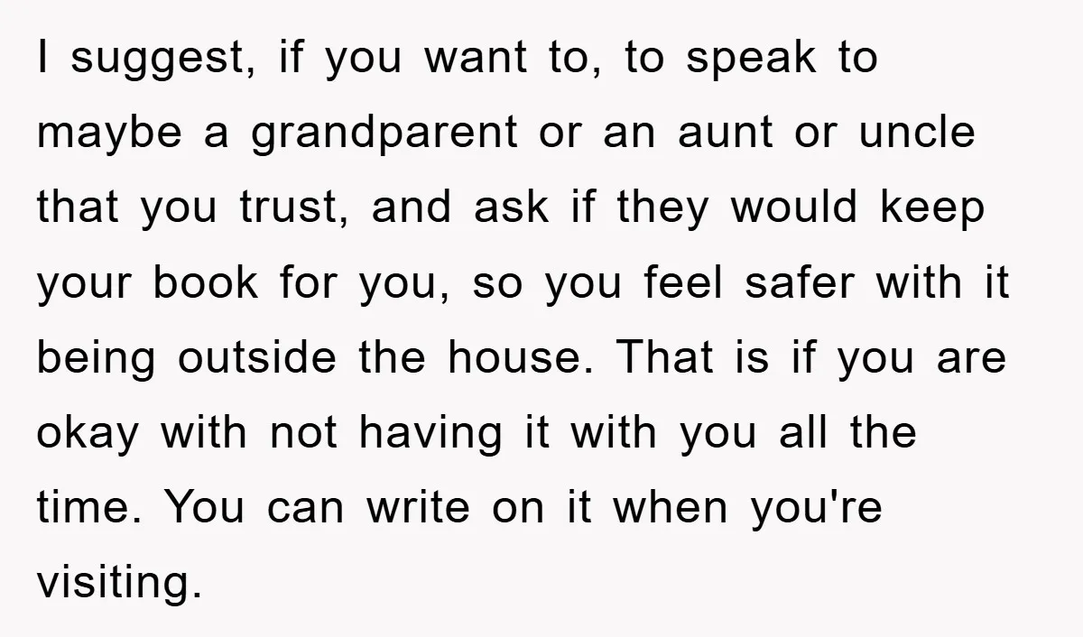I suggest, if you want to, to speak to maybe a grandparent or an aunt or uncle that you trust, and ask if they would keep your book for you,...