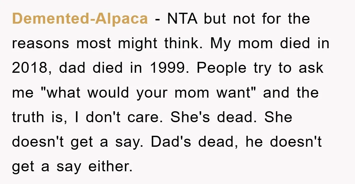 Demented-Alpaca − NTA but not for the reasons most might think. My mom died in 2018, dad died in 1999. People try to ask me "what would your mom want"...