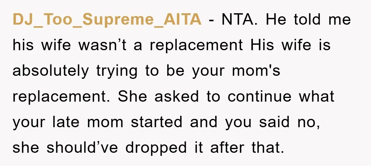 DJ_Too_Supreme_AITA − NTA. He told me his wife wasn’t a replacement His wife is absolutely trying to be your mom's replacement. She asked to continue what your late mom started...