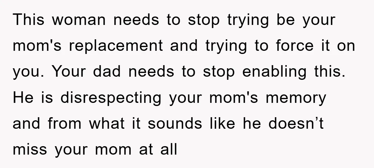This woman needs to stop trying be your mom's replacement and trying to force it on you. Your dad needs to stop enabling this. He is disrespecting your mom's memory...