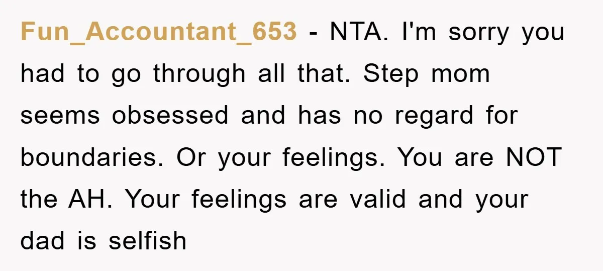 Fun_Accountant_653 − NTA. I'm sorry you had to go through all that. Step mom seems obsessed and has no regard for boundaries. Or your feelings. You are NOT the AH....